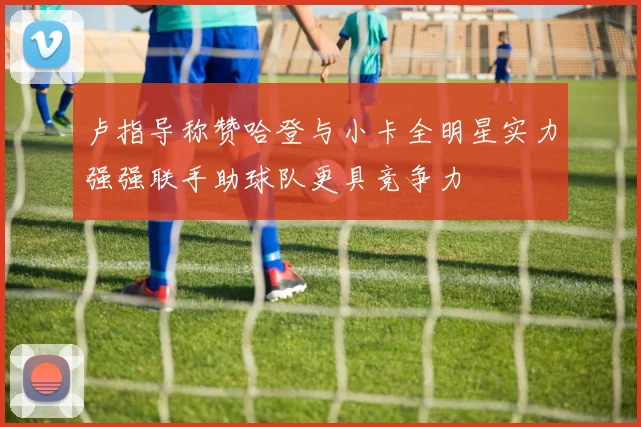 卢指导称赞哈登与小卡全明星实力强强联手助球队更具竞争力