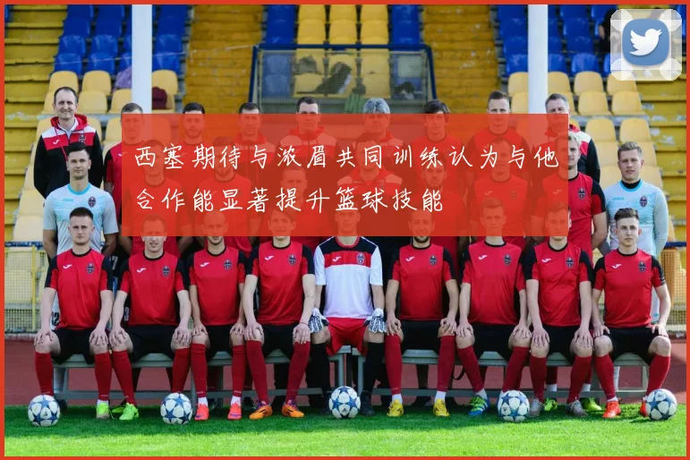 西塞期待与浓眉共同训练认为与他合作能显著提升篮球技能