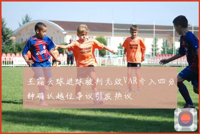 王霜头球进球被判无效VAR介入四分钟确认越位争议引发热议