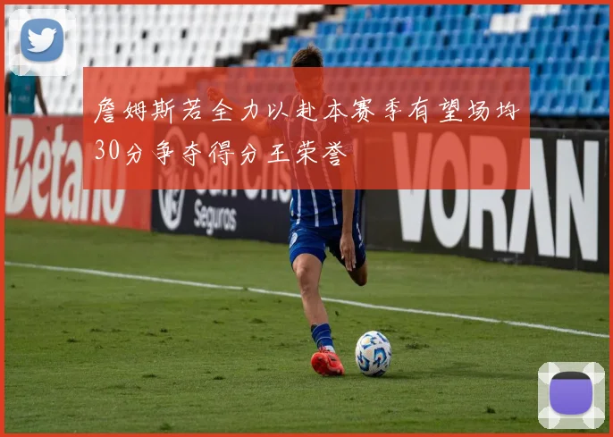 詹姆斯若全力以赴本赛季有望场均30分争夺得分王荣誉