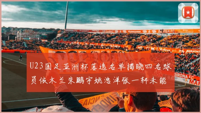 U23国足亚洲杯落选名单揭晓四名球员依木兰朱鹏宇姚浩洋张一轩未能入选