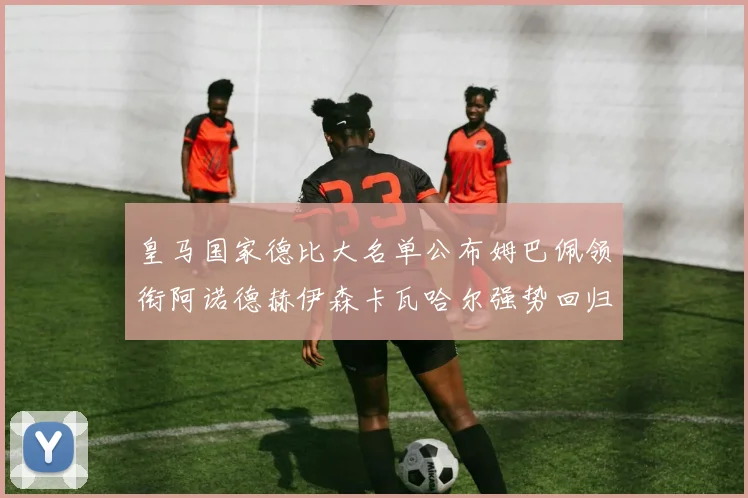 皇马国家德比大名单公布姆巴佩领衔阿诺德赫伊森卡瓦哈尔强势回归