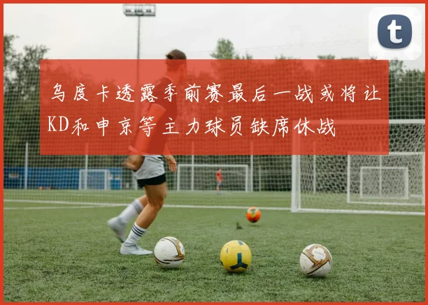 乌度卡透露季前赛最后一战或将让KD和申京等主力球员缺席休战