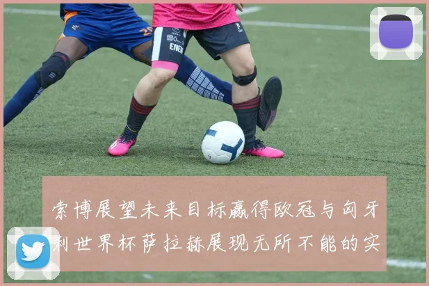 索博展望未来目标赢得欧冠与匈牙利世界杯萨拉赫展现无所不能的实力