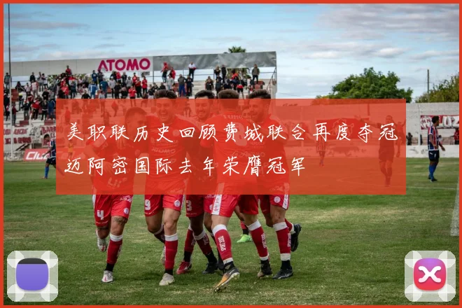 美职联历史回顾费城联合再度夺冠迈阿密国际去年荣膺冠军