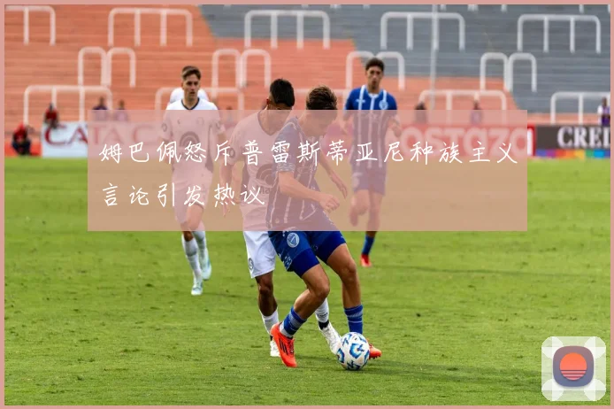 姆巴佩怒斥普雷斯蒂亚尼种族主义言论引发热议