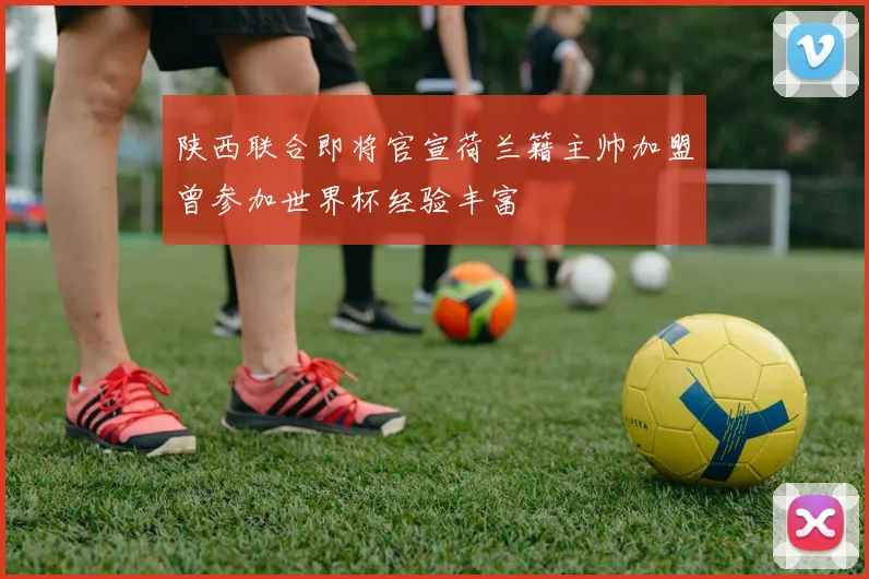 陕西联合即将官宣荷兰籍主帅加盟曾参加世界杯经验丰富