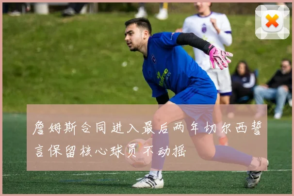 詹姆斯合同进入最后两年切尔西誓言保留核心球员不动摇
