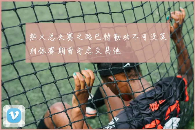 热火总决赛之路巴特勒功不可没莱利休赛期曾考虑交易他