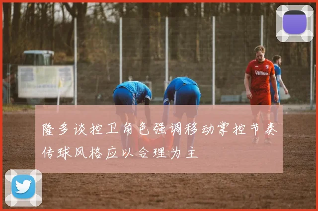 隆多谈控卫角色强调移动掌控节奏传球风格应以合理为主