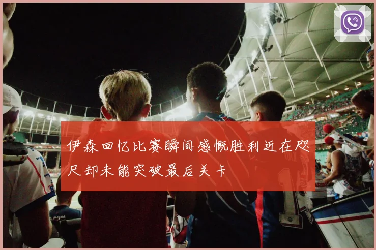 伊森回忆比赛瞬间感慨胜利近在咫尺却未能突破最后关卡