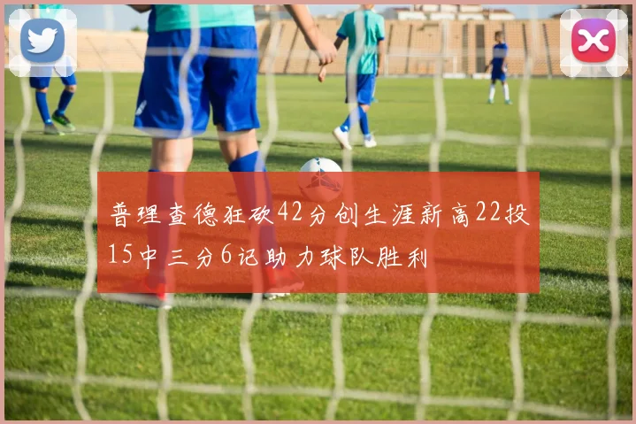普理查德狂砍42分创生涯新高22投15中三分6记助力球队胜利