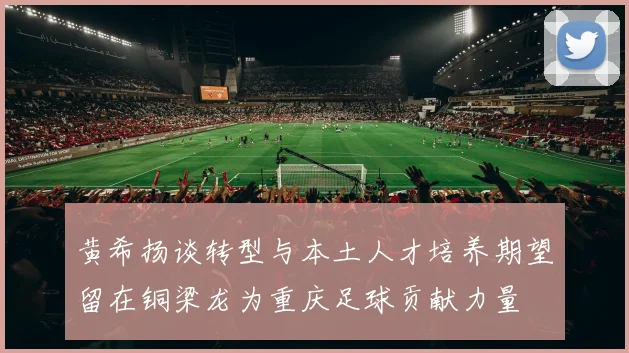 黄希扬谈转型与本土人才培养期望留在铜梁龙为重庆足球贡献力量