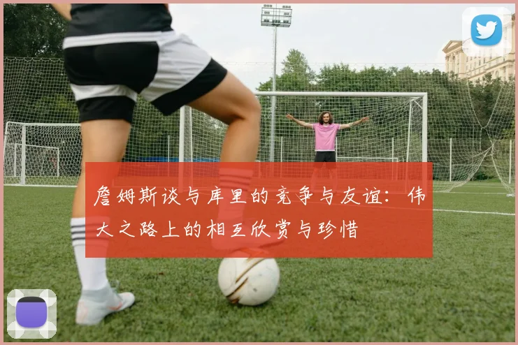 詹姆斯谈与库里的竞争与友谊：伟大之路上的相互欣赏与珍惜