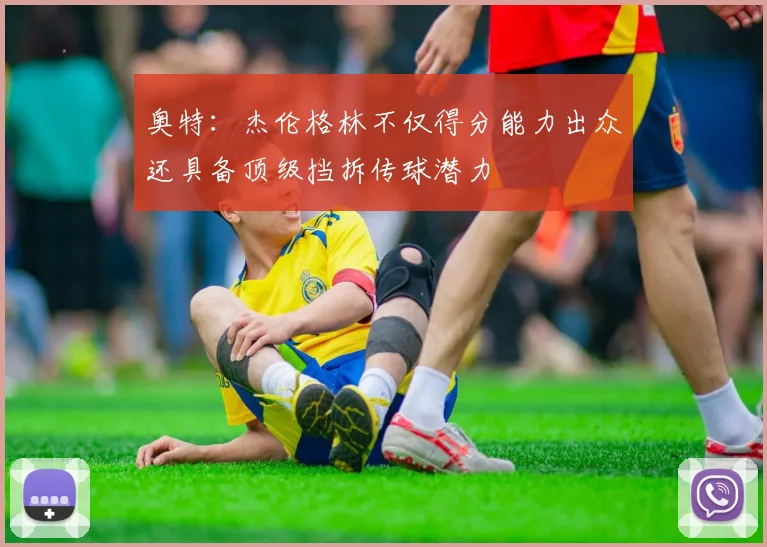奥特：杰伦格林不仅得分能力出众还具备顶级挡拆传球潜力
