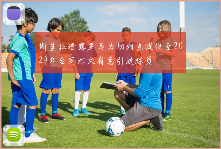 斯基拉透露罗马为切利克提供至2029年合同尤文有意引进球员