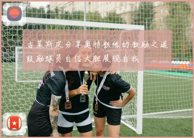 吉莱斯皮分享奥特教练的激励之道鼓励球员自信大胆展现自我