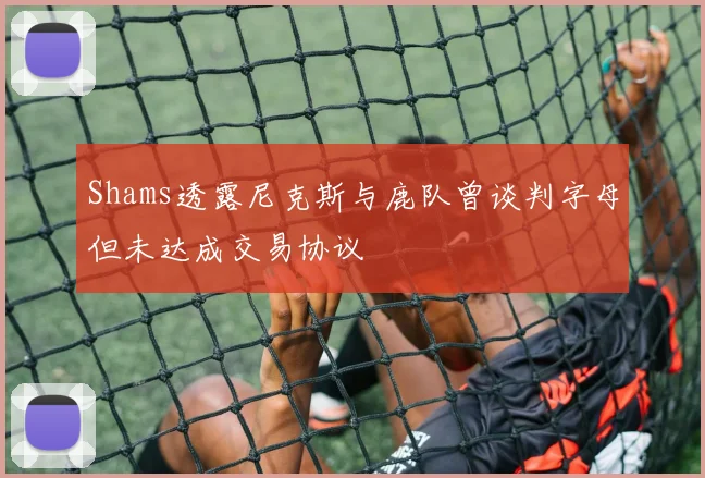 Shams透露尼克斯与鹿队曾谈判字母但未达成交易协议