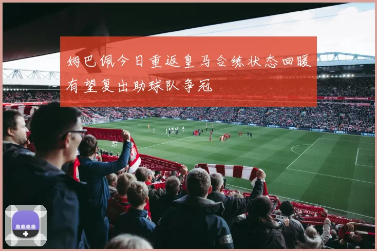 姆巴佩今日重返皇马合练状态回暖有望复出助球队争冠