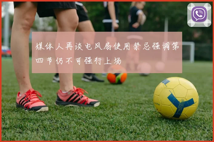 媒体人再谈电风扇使用禁忌强调第四节仍不可强行上场