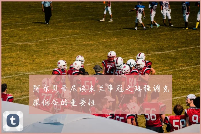 阿尔贝蒂尼谈米兰争冠之路强调克服低谷的重要性