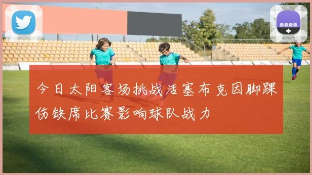 今日太阳客场挑战活塞布克因脚踝伤缺席比赛影响球队战力