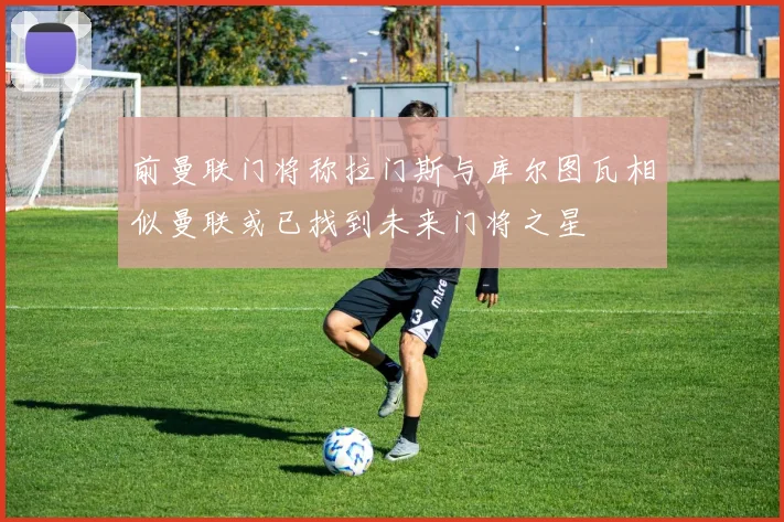 前曼联门将称拉门斯与库尔图瓦相似曼联或已找到未来门将之星