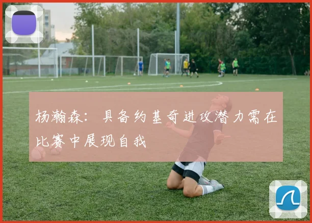 杨瀚森：具备约基奇进攻潜力需在比赛中展现自我