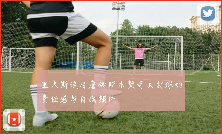 里夫斯谈与詹姆斯东契奇共打球的责任感与自我期许