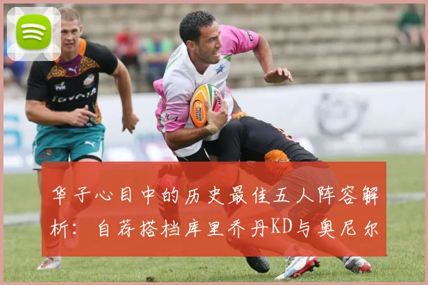 华子心目中的历史最佳五人阵容解析：自荐搭档库里乔丹KD与奥尼尔共襄盛举