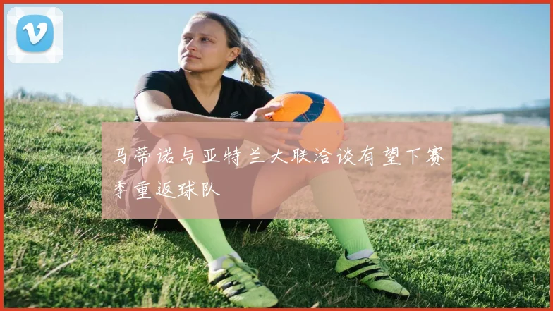 马蒂诺与亚特兰大联洽谈有望下赛季重返球队